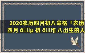 2020农历四月初八命格「农历四月 🌵 初 🐶 八出生的人是什么性格命好吗」